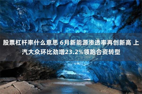 股票杠杆率什么意思 6月新能源渗透率再创新高 上汽大众环比劲增23.2%领跑合资转型