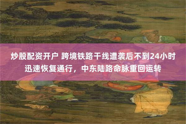 炒股配资开户 跨境铁路干线遭袭后不到24小时迅速恢复通行，中东陆路命脉重回运转