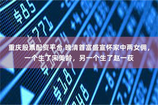 重庆股票配资平台 晚清首富盛宣怀家中两女佣，一个生了宋美龄，另一个生了赵一荻