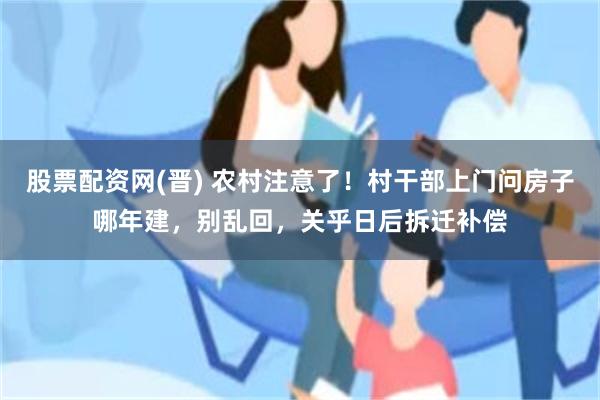 股票配资网(晋) 农村注意了！村干部上门问房子哪年建，别乱回，关乎日后拆迁补偿