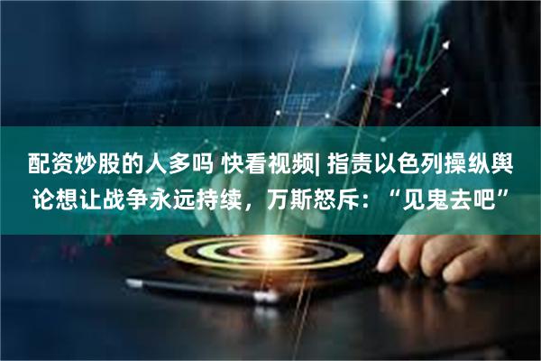 配资炒股的人多吗 快看视频| 指责以色列操纵舆论想让战争永远持续，万斯怒斥：“见鬼去吧”