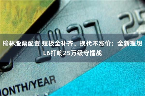榆林股票配资 短板全补齐、换代不涨价：全新理想L6打响25万级守擂战
