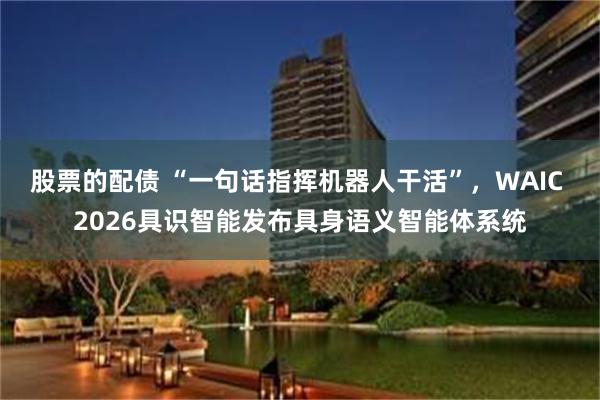 股票的配债 “一句话指挥机器人干活”，WAIC 2026具识智能发布具身语义智能体系统