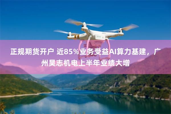 正规期货开户 近85%业务受益AI算力基建,广州昊志机电上半年业绩大增