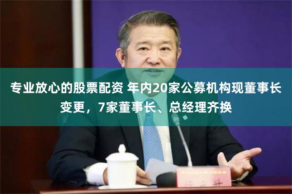专业放心的股票配资 年内20家公募机构现董事长变更,7家董事长、总经理齐换