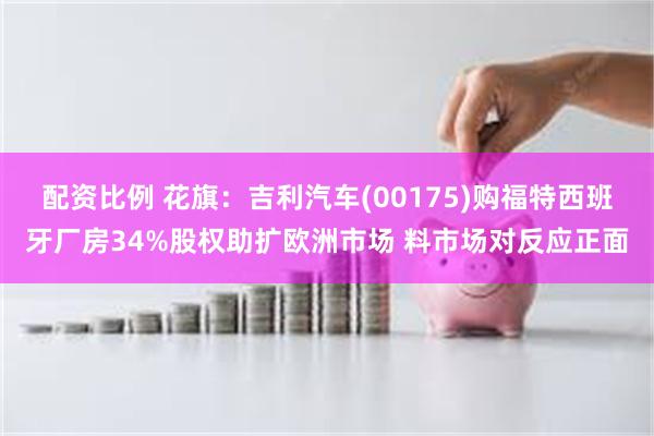 配资比例 花旗:吉利汽车(00175)购福特西班牙厂房34%股权助扩欧洲市场 料市场对反应正面