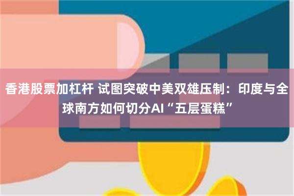 香港股票加杠杆 试图突破中美双雄压制：印度与全球南方如何切分AI“五层蛋糕”