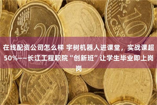 在线配资公司怎么样 宇树机器人进课堂,实战课超50%——长江工程职院“创新班”让学生毕业即上岗