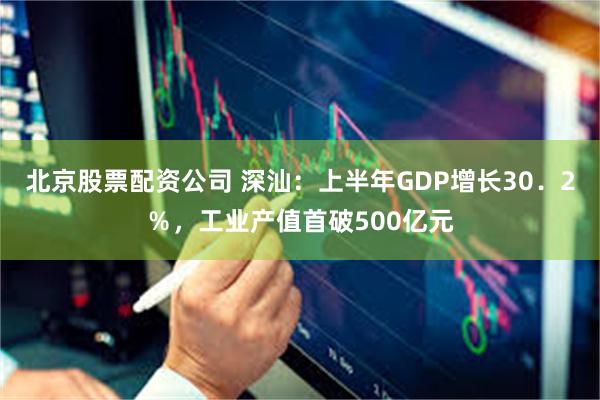 北京股票配资公司 深汕：上半年GDP增长30．2％，工业产值首破500亿元