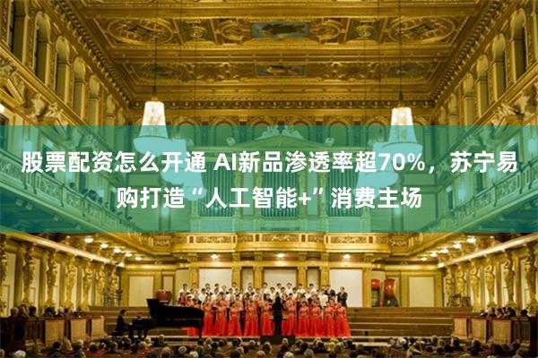 股票配资怎么开通 AI新品渗透率超70%，苏宁易购打造“人工智能+”消费主场