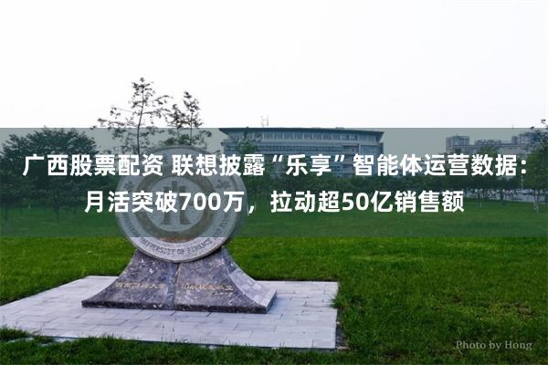 广西股票配资 联想披露“乐享”智能体运营数据：月活突破700万，拉动超50亿销售额