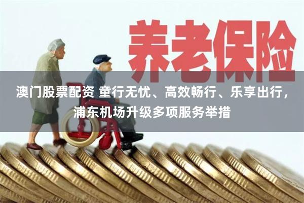 澳门股票配资 童行无忧、高效畅行、乐享出行，浦东机场升级多项服务举措