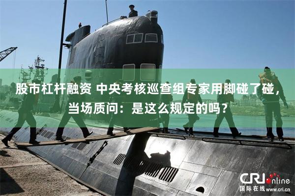 股市杠杆融资 中央考核巡查组专家用脚碰了碰，当场质问：是这么规定的吗？