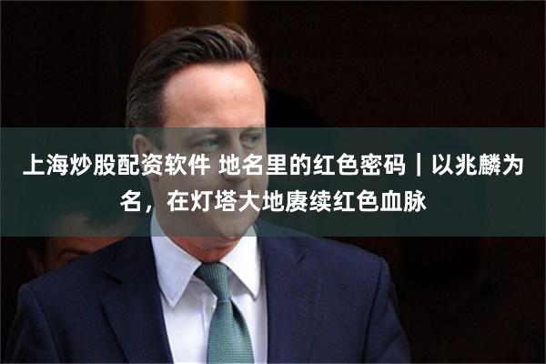 上海炒股配资软件 地名里的红色密码｜以兆麟为名，在灯塔大地赓续红色血脉