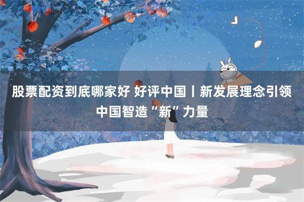 股票配资到底哪家好 好评中国丨新发展理念引领中国智造“新”力量