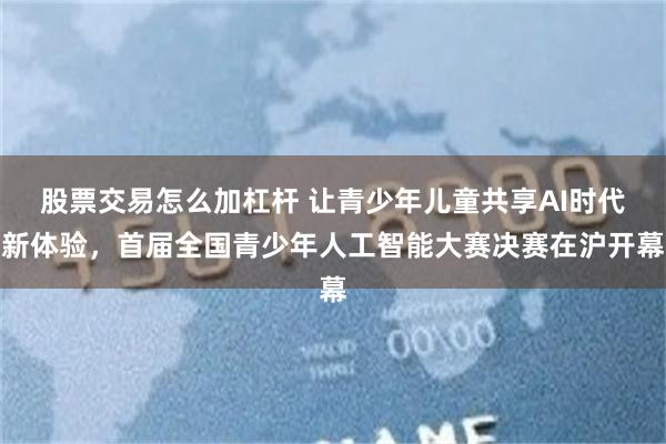 股票交易怎么加杠杆 让青少年儿童共享AI时代新体验，首届全国青少年人工智能大赛决赛在沪开幕