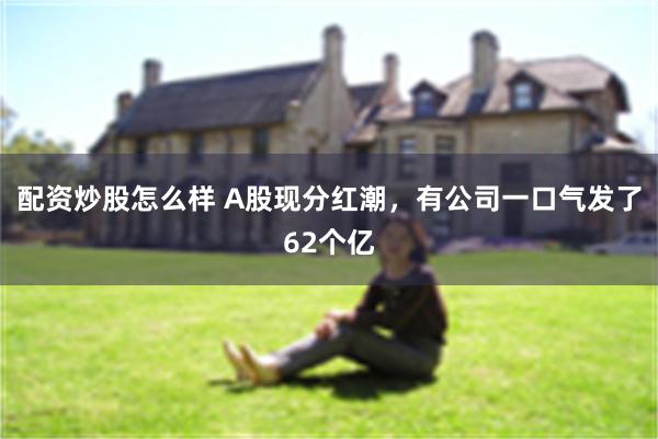 配资炒股怎么样 A股现分红潮，有公司一口气发了62个亿