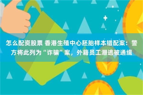 怎么配资股票 香港生殖中心胚胎样本错配案：警方将此列为“诈骗”案，外籍员工潜逃被通缉