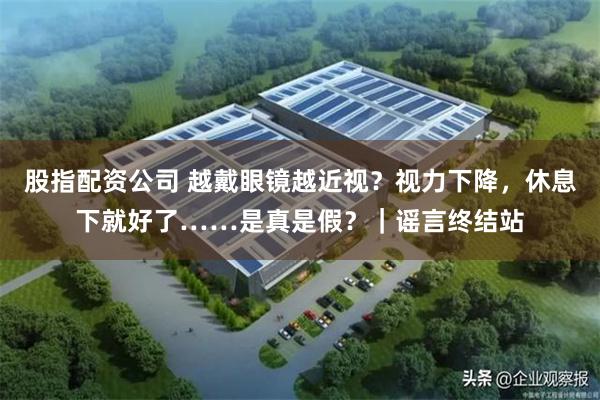 股指配资公司 越戴眼镜越近视？视力下降，休息下就好了……是真是假？｜谣言终结站