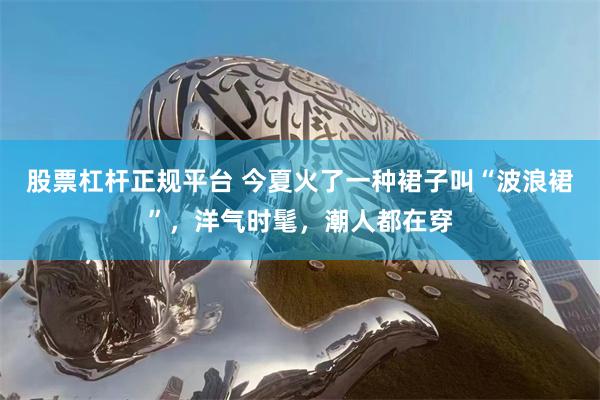 股票杠杆正规平台 今夏火了一种裙子叫“波浪裙”，洋气时髦，潮人都在穿
