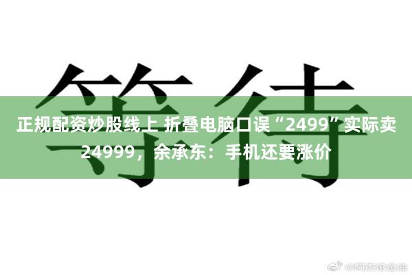 正规配资炒股线上 折叠电脑口误“2499”实际卖24999，余承东：手机还要涨价