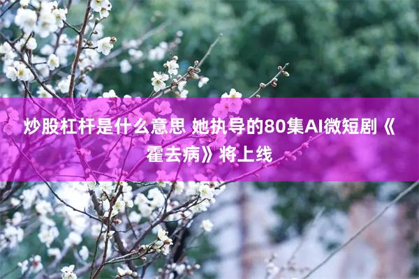 炒股杠杆是什么意思 她执导的80集AI微短剧《霍去病》将上线