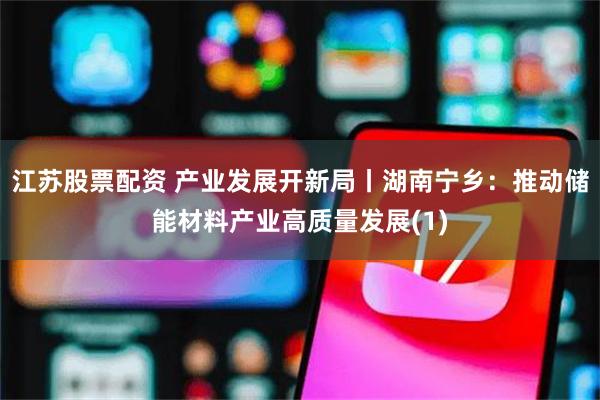 江苏股票配资 产业发展开新局丨湖南宁乡：推动储能材料产业高质量发展(1)