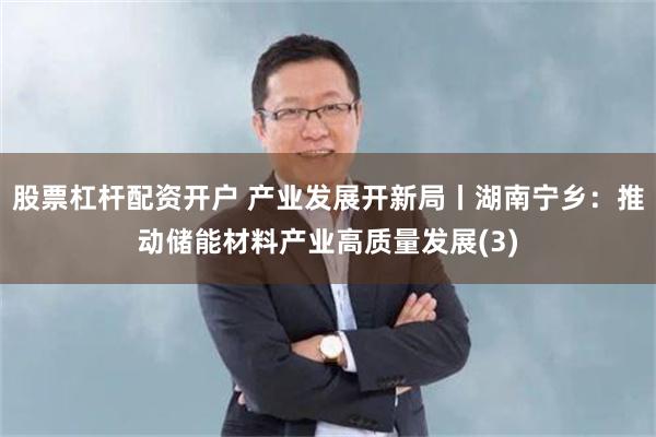 股票杠杆配资开户 产业发展开新局丨湖南宁乡：推动储能材料产业高质量发展(3)