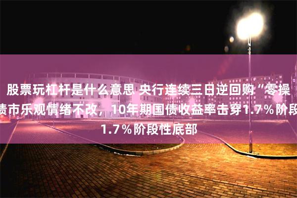 股票玩杠杆是什么意思 央行连续三日逆回购“零操作”，债市乐观情绪不改，10年期国债收益率击穿1.7％阶段性底部