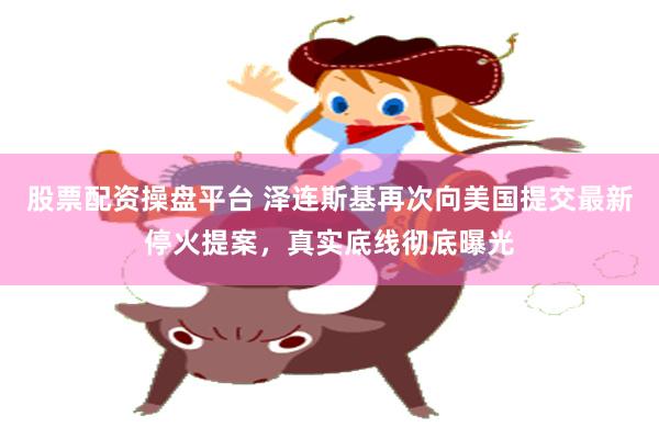 股票配资操盘平台 泽连斯基再次向美国提交最新停火提案，真实底线彻底曝光