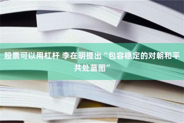 股票可以用杠杆 李在明提出“包容稳定的对朝和平共处蓝图”