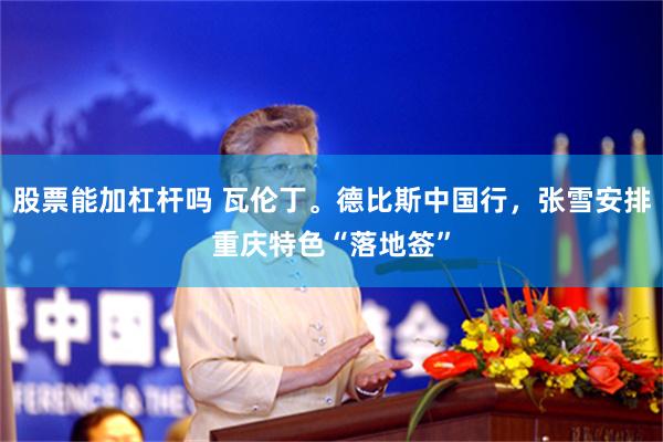 股票能加杠杆吗 瓦伦丁。德比斯中国行，张雪安排重庆特色“落地签”