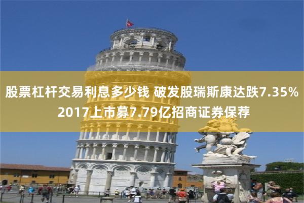 股票杠杆交易利息多少钱 破发股瑞斯康达跌7.35% 2017上市募7.79亿招商证券保荐