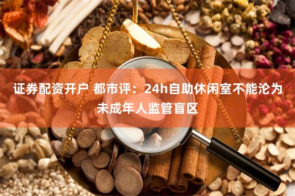 证券配资开户 都市评：24h自助休闲室不能沦为未成年人监管盲区