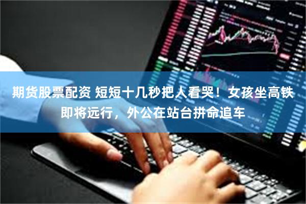 期货股票配资 短短十几秒把人看哭！女孩坐高铁即将远行，外公在站台拼命追车