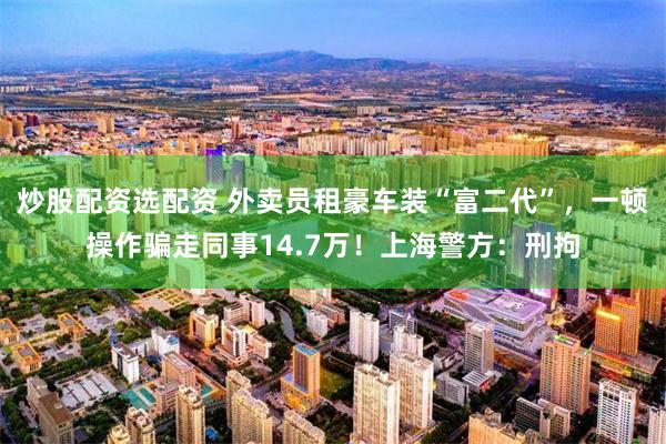 炒股配资选配资 外卖员租豪车装“富二代”，一顿操作骗走同事14.7万！上海警方：刑拘