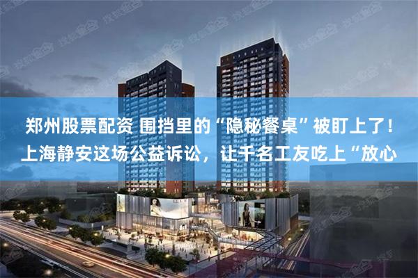 郑州股票配资 围挡里的“隐秘餐桌”被盯上了！上海静安这场公益诉讼，让千名工友吃上“放心