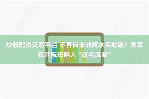 炒股配资交易平台 不再向非洲裔水兵致敬？美军在建航母陷入“改名风波”