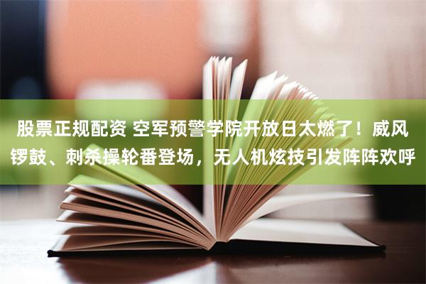 股票正规配资 空军预警学院开放日太燃了！威风锣鼓、刺杀操轮番登场，无人机炫技引发阵阵欢呼