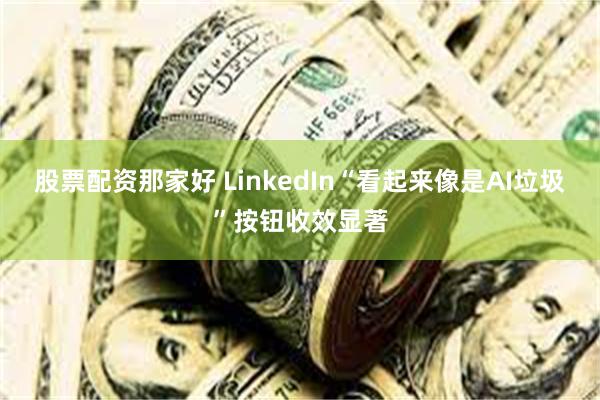 股票配资那家好 LinkedIn“看起来像是AI垃圾”按钮收效显著