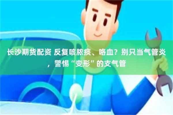 长沙期货配资 反复咳脓痰、咯血？别只当气管炎，警惕“变形”的支气管