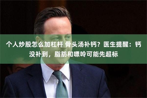 个人炒股怎么加杠杆 骨头汤补钙？医生提醒：钙没补到，脂肪和嘌呤可能先超标