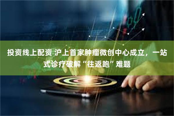 投资线上配资 沪上首家肿瘤微创中心成立，一站式诊疗破解“往返跑”难题