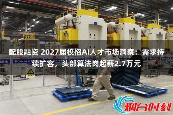 配股融资 2027届校招AI人才市场洞察：需求持续扩容，头部算法岗起薪2.7万元