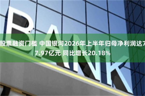股票融资门槛 中国银河2026年上半年归母净利润达77.97亿元 同比增长20.18%