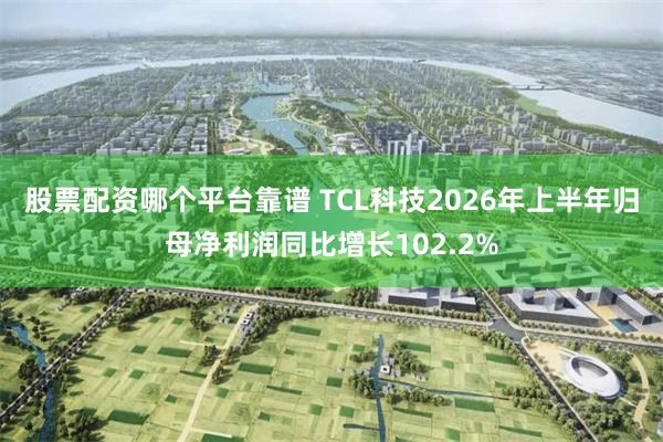 股票配资哪个平台靠谱 TCL科技2026年上半年归母净利润同比增长102.2%