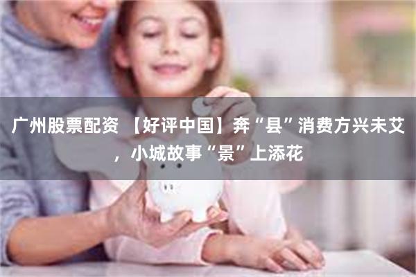 广州股票配资 【好评中国】奔“县”消费方兴未艾，小城故事“景”上添花