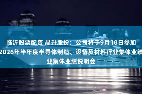 临沂股票配资 晶升股份：公司将于9月10日参加科创板2026年半年度半导体制造、设备及材料行业集体业绩说明会