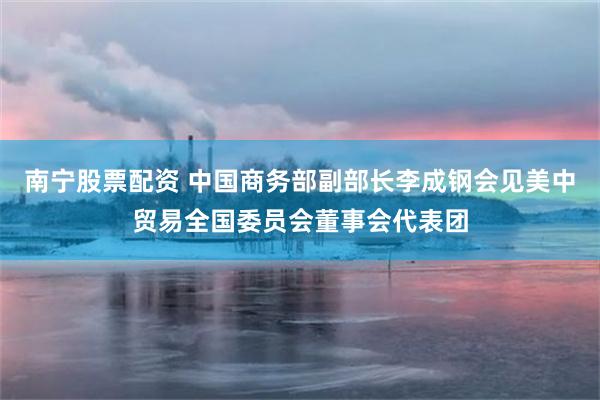 南宁股票配资 中国商务部副部长李成钢会见美中贸易全国委员会董事会代表团