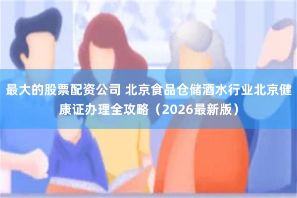 最大的股票配资公司 北京食品仓储酒水行业北京健康证办理全攻略（2026最新版）